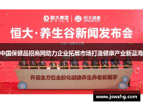 中国保健品招商网助力企业拓展市场打造健康产业新蓝海