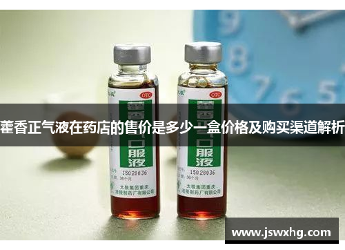 藿香正气液在药店的售价是多少一盒价格及购买渠道解析 藿香正气液在药店的售价是多少一盒价格及购买渠道解析