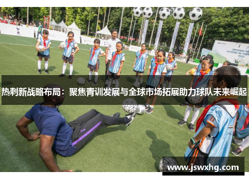 热刺新战略布局：聚焦青训发展与全球市场拓展助力球队未来崛起
